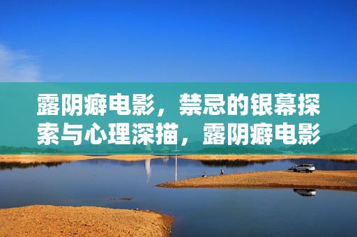 露阴癖电影,禁忌的银幕探索与心理深描,露阴癖电影,禁忌的银幕探索与心理深描 露阴癖电影,禁忌的银幕探索与心理深描,露阴癖电影,禁忌的银幕探索与心理深描
