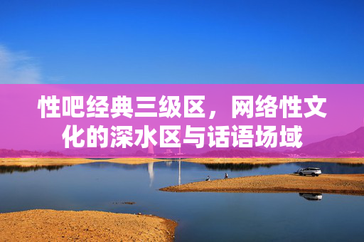性吧经典三级区,网络性文化的深水区与话语场域 性吧经典三级区,网络性文化的深水区与话语场域