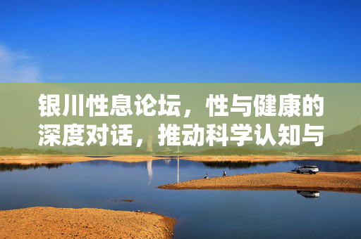 银川性息论坛，性与健康的深度对话，推动科学认知与社会包容，银川性息论坛，性与健康的深度对话，推动科学认知与社会包容