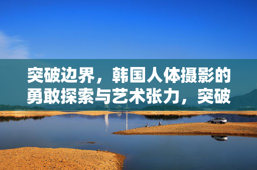突破边界,韩国人体摄影的勇敢探索与艺术张力,突破边界,韩国人体摄影的勇敢探索与艺术张力 突破边界,韩国人体摄影的勇敢探索与艺术张力,突破边界,韩国人体摄影的勇敢探索与艺术张力