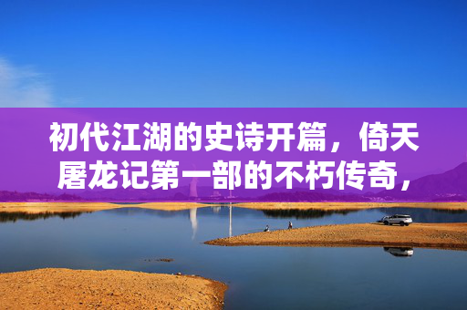 初代江湖的史诗开篇,倚天屠龙记第一部的不朽传奇,初代江湖的史诗开篇,倚天屠龙记第一部的不朽传奇 初代江湖的史诗开篇,倚天屠龙记第一部的不朽传奇,初代江湖的史诗开篇,倚天屠龙记第一部的不朽传奇