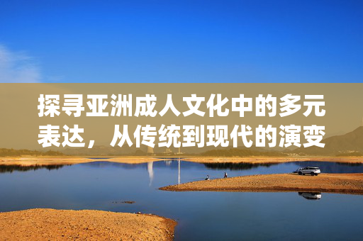 探寻亚洲成人文化中的多元表达,从传统到现代的演变与反思,探寻亚洲成人文化中的多元表达,从传统到现代的演变与反思 探寻亚洲成人文化中的多元表达,从传统到现代的演变与反思,探寻亚洲成人文化中的多元表达,从传统到现代的演变与反思