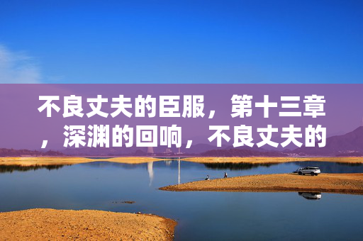 不良丈夫的臣服,第十三章,深渊的回响,不良丈夫的臣服 第十三章 深渊的回响 不良丈夫的臣服,第十三章,深渊的回响,不良丈夫的臣服 第十三章 深渊的回响