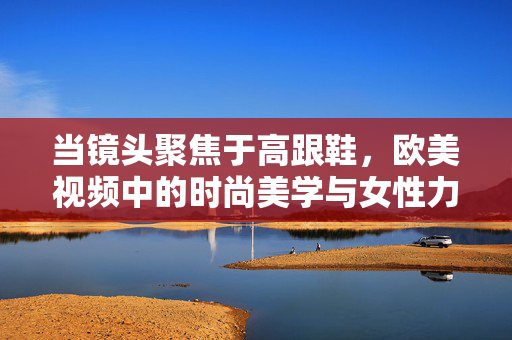 当镜头聚焦于高跟鞋,欧美视频中的时尚美学与女性力量,当镜头聚焦于高跟鞋,欧美视频中的时尚美学与女性力量 当镜头聚焦于高跟鞋,欧美视频中的时尚美学与女性力量,当镜头聚焦于高跟鞋,欧美视频中的时尚美学与女性力量