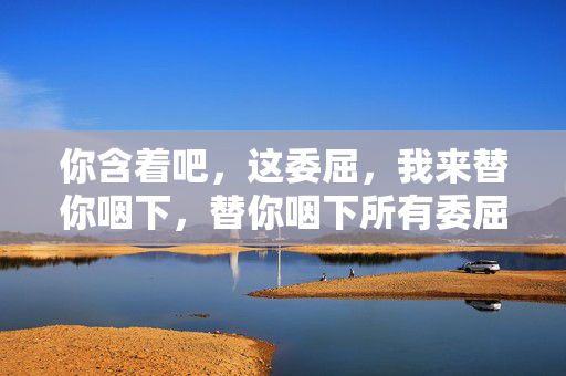 你含着吧,这委屈,我来替你咽下,替你咽下所有委屈,你只管含着就好 你含着吧,这委屈,我来替你咽下,替你咽下所有委屈,你只管含着就好
