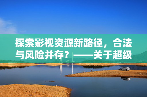 探索影视资源新路径,合法与风险并存?——关于超级av免费下载的深度解析,探索影视资源新路径,合法与风险并存?——关于超级av免费下载的深度解析 探索影视资源新路径,合法与风险并存?——关于超级av免费下载的深度解析,探索影视资源新路径,合法与风险并存?——关于超级av免费下载的深度解析