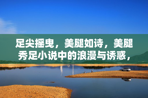 足尖摇曳,美腿如诗,美腿秀足小说中的浪漫与诱惑,足尖摇曳美腿如诗,美腿秀足小说中的浪漫与诱惑 足尖摇曳,美腿如诗,美腿秀足小说中的浪漫与诱惑,足尖摇曳美腿如诗,美腿秀足小说中的浪漫与诱惑