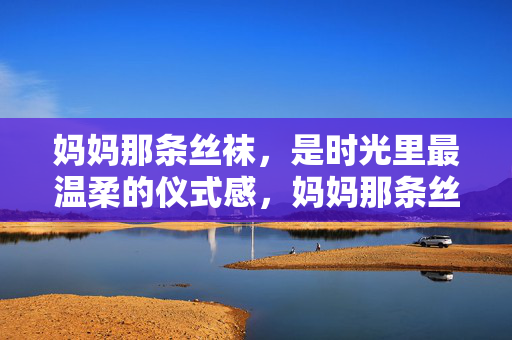 妈妈那条丝袜,是时光里最温柔的仪式感,妈妈那条丝袜,是时光里最温柔的仪式感 妈妈那条丝袜,是时光里最温柔的仪式感,妈妈那条丝袜,是时光里最温柔的仪式感