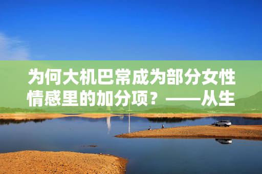 为何大机巴常成为部分女性情感里的加分项？——从生理、心理到文化维度的解构，为何大机巴常成为部分女性情感里的加分项？——从生理、心理到文化维度的解构