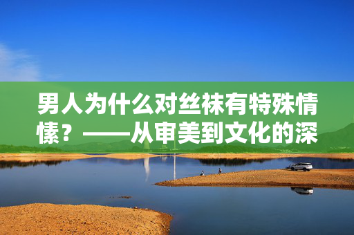 男人为什么对丝袜有特殊情愫?——从审美到文化的深层解读,男人为什么对丝袜有特殊情愫?——从审美到文化的深层解读 男人为什么对丝袜有特殊情愫?——从审美到文化的深层解读,男人为什么对丝袜有特殊情愫?——从审美到文化的深层解读