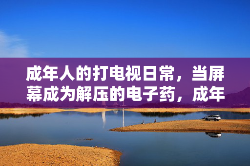 成年人的打电视日常,当屏幕成为解压的电子药,成年人的打电视日常,当屏幕成为解压的电子药 成年人的打电视日常,当屏幕成为解压的电子药,成年人的打电视日常,当屏幕成为解压的电子药