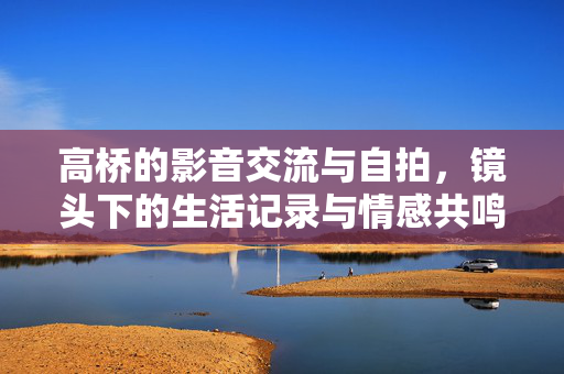 高桥的影音交流与自拍,镜头下的生活记录与情感共鸣,高桥的影音交流与自拍,镜头下的生活记录与情感共鸣 高桥的影音交流与自拍,镜头下的生活记录与情感共鸣,高桥的影音交流与自拍,镜头下的生活记录与情感共鸣