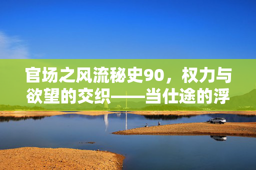 官场之风流秘史90，权力与欲望的交织——当仕途的浮华与情欲的暗流相遇，一场关于升迁与陨落的博弈，官场之风流秘史90，权力与欲望的交织——仕途浮华与情欲暗流相遇的升迁与陨落博弈