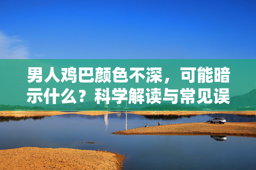 男人鸡巴颜色不深,可能暗示什么?科学解读与常见误区,男人鸡巴颜色不深,可能暗示什么?科学解读与常见误区 男人鸡巴颜色不深,可能暗示什么?科学解读与常见误区,男人鸡巴颜色不深,可能暗示什么?科学解读与常见误区