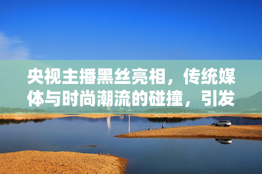 央视主播黑丝亮相,传统媒体与时尚潮流的碰撞,引发社会热议,央视主播黑丝亮相,传统媒体与时尚潮流的碰撞引发社会热议 央视主播黑丝亮相,传统媒体与时尚潮流的碰撞,引发社会热议,央视主播黑丝亮相,传统媒体与时尚潮流的碰撞引发社会热议
