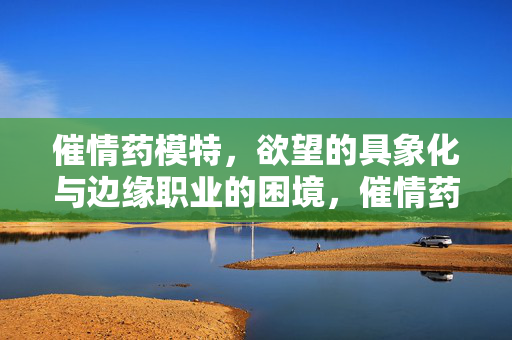 催情药模特,欲望的具象化与边缘职业的困境,催情药模特,欲望的具象化与边缘职业的困境 催情药模特,欲望的具象化与边缘职业的困境,催情药模特,欲望的具象化与边缘职业的困境