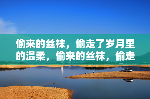 偷来的丝袜,偷走了岁月里的温柔,偷来的丝袜,偷走了岁月里的温柔 偷来的丝袜,偷走了岁月里的温柔,偷来的丝袜,偷走了岁月里的温柔