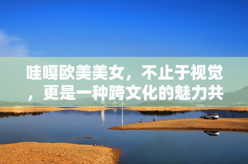 哇嘎欧美美女,不止于视觉,更是一种跨文化的魅力共鸣,哇嘎欧美美女,不止于视觉的跨文化魅力共鸣 哇嘎欧美美女,不止于视觉,更是一种跨文化的魅力共鸣,哇嘎欧美美女,不止于视觉的跨文化魅力共鸣