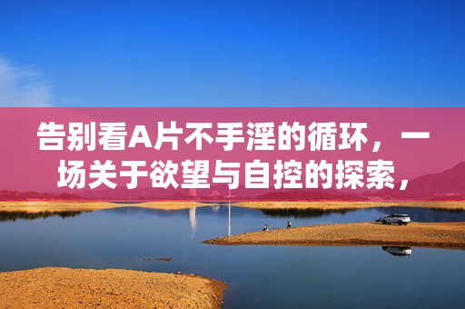 告别看A片不手淫的循环,一场关于欲望与自控的探索,告别看A片不手淫的循环,一场关于欲望与自控的探索 告别看A片不手淫的循环,一场关于欲望与自控的探索,告别看A片不手淫的循环,一场关于欲望与自控的探索