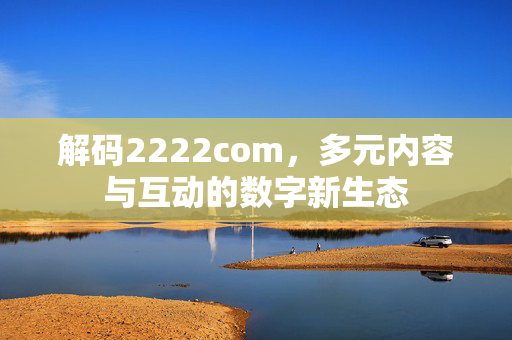 解码2222com,多元内容与互动的数字新生态 解码2222com,多元内容与互动的数字新生态