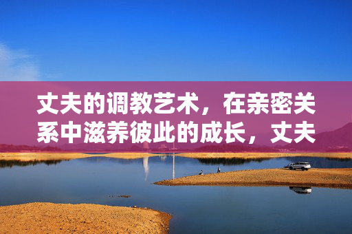 丈夫的调教艺术,在亲密关系中滋养彼此的成长,丈夫的调教艺术,在亲密关系中滋养彼此的成长 丈夫的调教艺术,在亲密关系中滋养彼此的成长,丈夫的调教艺术,在亲密关系中滋养彼此的成长