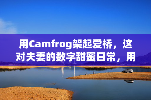 用Camfrog架起爱桥,这对夫妻的数字甜蜜日常,用Camfrog架起爱桥,这对夫妻的数字甜蜜日常 用Camfrog架起爱桥,这对夫妻的数字甜蜜日常,用Camfrog架起爱桥,这对夫妻的数字甜蜜日常