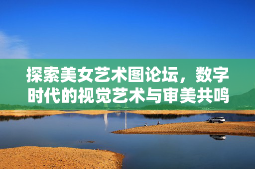 探索美女艺术图论坛,数字时代的视觉艺术与审美共鸣,美女艺术图论坛,数字时代的视觉艺术与审美共鸣 探索美女艺术图论坛,数字时代的视觉艺术与审美共鸣,美女艺术图论坛,数字时代的视觉艺术与审美共鸣