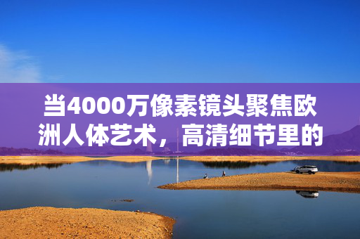当4000万像素镜头聚焦欧洲人体艺术,高清细节里的古典魅力与生命律动,4000万像素镜头下的欧洲人体艺术,古典魅力与生命律动的高清解码 当4000万像素镜头聚焦欧洲人体艺术,高清细节里的古典魅力与生命律动,4000万像素镜头下的欧洲人体艺术,古典魅力与生命律动的高清解码