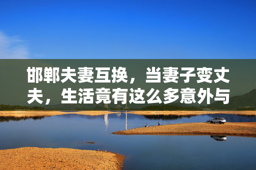 邯郸夫妻互换,当妻子变丈夫,生活竟有这么多意外与成长,邯郸夫妻互换,当妻子变丈夫,生活竟有这么多意外与成长 邯郸夫妻互换,当妻子变丈夫,生活竟有这么多意外与成长,邯郸夫妻互换,当妻子变丈夫,生活竟有这么多意外与成长