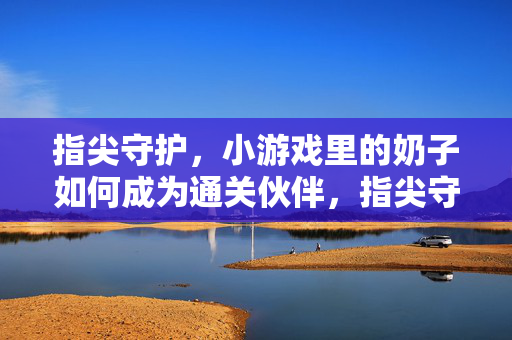 指尖守护,小游戏里的奶子如何成为通关伙伴,指尖守护,小游戏里的奶子如何成为通关伙伴 指尖守护,小游戏里的奶子如何成为通关伙伴,指尖守护,小游戏里的奶子如何成为通关伙伴