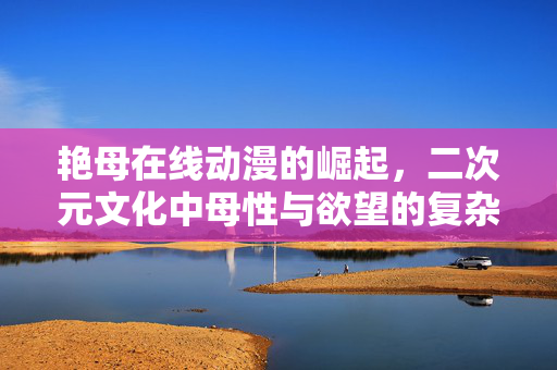艳母在线动漫的崛起,二次元文化中母性与欲望的复杂叙事,艳母在线动漫的崛起,二次元文化中母性与欲望的复杂叙事 艳母在线动漫的崛起,二次元文化中母性与欲望的复杂叙事,艳母在线动漫的崛起,二次元文化中母性与欲望的复杂叙事