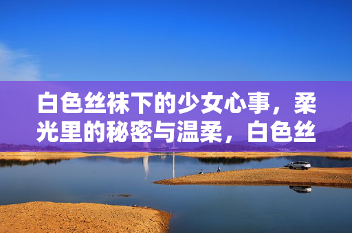 白色丝袜下的少女心事,柔光里的秘密与温柔,白色丝袜下的少女心事,柔光里的秘密与温柔 白色丝袜下的少女心事,柔光里的秘密与温柔,白色丝袜下的少女心事,柔光里的秘密与温柔