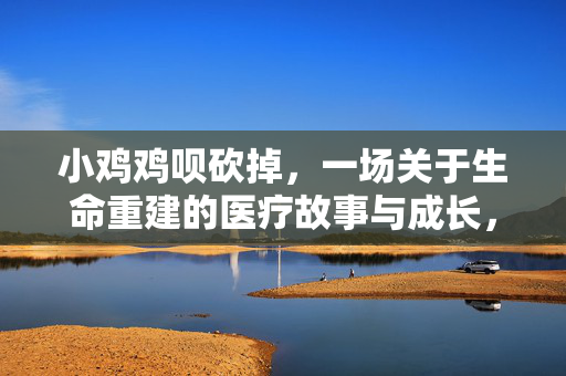 小鸡鸡呗砍掉,一场关于生命重建的医疗故事与成长,小鸡鸡被砍掉,一场关于生命重建的医疗故事与成长 小鸡鸡呗砍掉,一场关于生命重建的医疗故事与成长,小鸡鸡被砍掉,一场关于生命重建的医疗故事与成长