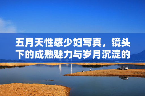 五月天性感少妇写真,镜头下的成熟魅力与岁月沉淀的性感,五月天性感少妇写真,镜头下的成熟魅力与岁月沉淀的性感 五月天性感少妇写真,镜头下的成熟魅力与岁月沉淀的性感,五月天性感少妇写真,镜头下的成熟魅力与岁月沉淀的性感