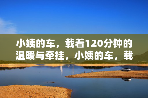 小姨的车,载着120分钟的温暖与牵挂,小姨的车,载着120分钟的温暖与牵挂 小姨的车,载着120分钟的温暖与牵挂,小姨的车,载着120分钟的温暖与牵挂