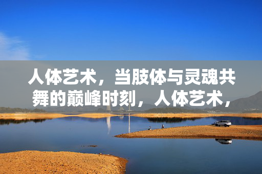 人体艺术,当肢体与灵魂共舞的巅峰时刻,人体艺术,当肢体与灵魂共舞的巅峰时刻 人体艺术,当肢体与灵魂共舞的巅峰时刻,人体艺术,当肢体与灵魂共舞的巅峰时刻