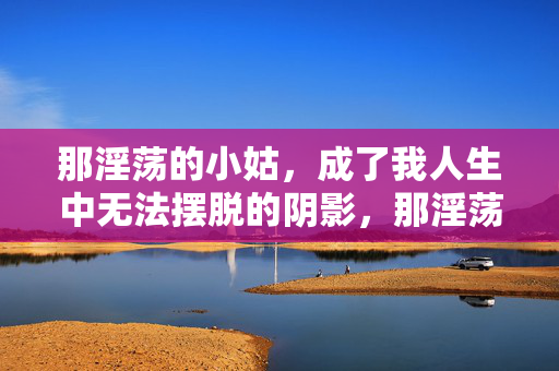 那淫荡的小姑,成了我人生中无法摆脱的阴影,那淫荡的小姑,成了我人生中无法摆脱的阴影 那淫荡的小姑,成了我人生中无法摆脱的阴影,那淫荡的小姑,成了我人生中无法摆脱的阴影