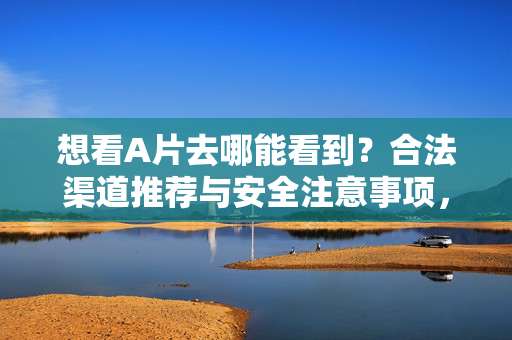 想看A片去哪能看到?合法渠道推荐与安全注意事项,想看A片去哪能看到?合法渠道推荐与安全注意事项 想看A片去哪能看到?合法渠道推荐与安全注意事项,想看A片去哪能看到?合法渠道推荐与安全注意事项