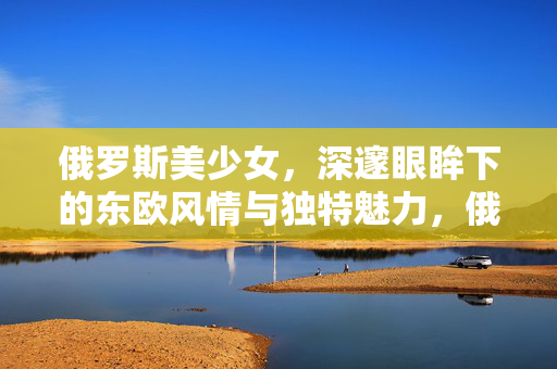 俄罗斯美少女,深邃眼眸下的东欧风情与独特魅力,俄罗斯美少女,深邃眼眸下的东欧风情与独特魅力 俄罗斯美少女,深邃眼眸下的东欧风情与独特魅力,俄罗斯美少女,深邃眼眸下的东欧风情与独特魅力