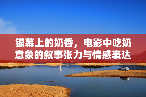 银幕上的奶香,电影中吃奶意象的叙事张力与情感表达,银幕上的奶香,电影中吃奶意象的叙事张力与情感表达 银幕上的奶香,电影中吃奶意象的叙事张力与情感表达,银幕上的奶香,电影中吃奶意象的叙事张力与情感表达
