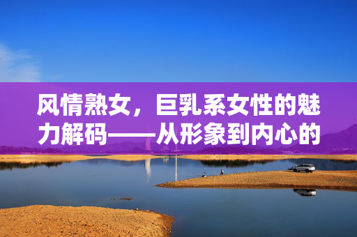 风情熟女,巨乳系女性的魅力解码——从形象到内心的多重吸引力,风情熟女,巨乳系女性的魅力解码——从形象到内心的多重吸引力 风情熟女,巨乳系女性的魅力解码——从形象到内心的多重吸引力,风情熟女,巨乳系女性的魅力解码——从形象到内心的多重吸引力