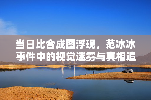 当日比合成图浮现，范冰冰事件中的视觉迷雾与真相追问，当日比合成图浮现，范冰冰事件中的视觉迷雾与真相追问