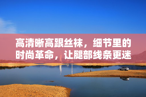 高清晰高跟丝袜,细节里的时尚革命,让腿部线条更迷人 高清晰高跟丝袜,细节里的时尚革命,让腿部线条更迷人