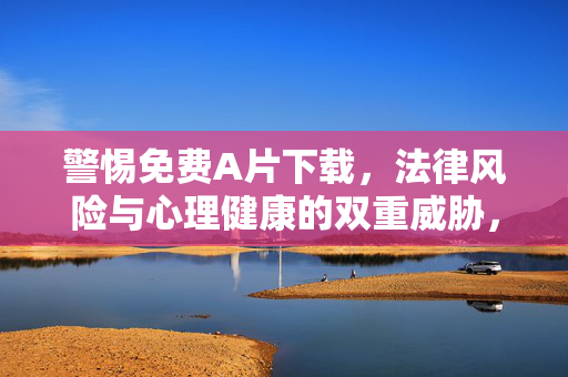 警惕免费A片下载,法律风险与心理健康的双重威胁,警惕免费A片下载,法律风险与心理健康的双重威胁 警惕免费A片下载,法律风险与心理健康的双重威胁,警惕免费A片下载,法律风险与心理健康的双重威胁