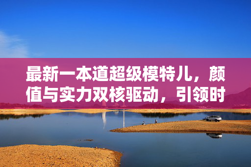最新一本道超级模特儿,颜值与实力双核驱动,引领时尚与影视新风尚,最新一本道超级模特儿,颜值与实力双核驱动,引领时尚与影视新风尚 最新一本道超级模特儿,颜值与实力双核驱动,引领时尚与影视新风尚,最新一本道超级模特儿,颜值与实力双核驱动,引领时尚与影视新风尚