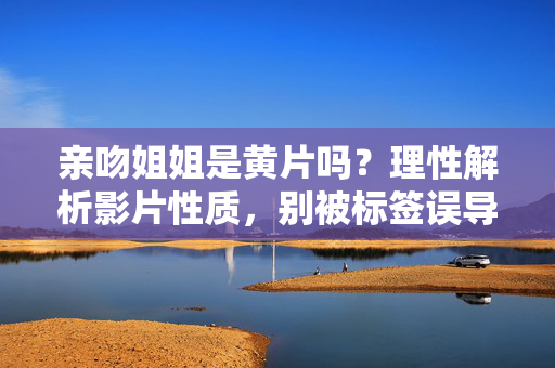 亲吻姐姐是黄片吗?理性解析影片性质,别被标签误导,亲吻姐姐是黄片吗?理性解析影片性质,别被标签误导 亲吻姐姐是黄片吗?理性解析影片性质,别被标签误导,亲吻姐姐是黄片吗?理性解析影片性质,别被标签误导