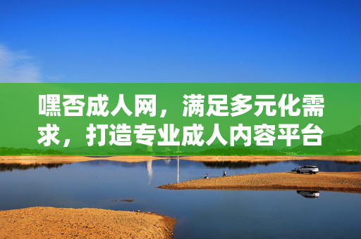 嘿否成人网,满足多元化需求,打造专业成人内容平台体验,嘿否成人网,满足多元化需求,打造专业成人内容平台体验 嘿否成人网,满足多元化需求,打造专业成人内容平台体验,嘿否成人网,满足多元化需求,打造专业成人内容平台体验