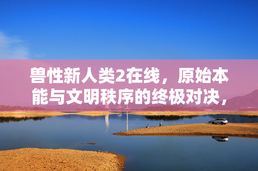 兽性新人类2在线,原始本能与文明秩序的终极对决,沉浸式体验进化与人性拷问的惊险旅程,兽性新人类2,原始本能与文明秩序的终极对决,沉浸式体验进化与人性拷问的惊险旅程 兽性新人类2在线,原始本能与文明秩序的终极对决,沉浸式体验进化与人性拷问的惊险旅程,兽性新人类2,原始本能与文明秩序的终极对决,沉浸式体验进化与人性拷问的惊险旅程