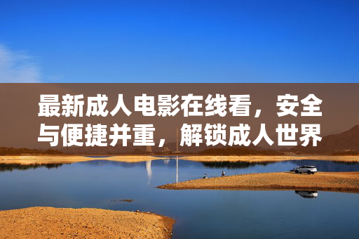 最新成人电影在线看,安全与便捷并重,解锁成人世界的新体验指南,最新成人电影在线看,安全与便捷并重,解锁成人世界的新体验指南 最新成人电影在线看,安全与便捷并重,解锁成人世界的新体验指南,最新成人电影在线看,安全与便捷并重,解锁成人世界的新体验指南