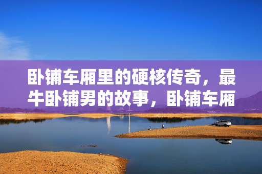 卧铺车厢里的硬核传奇,最牛卧铺男的故事,卧铺车厢里的硬核传奇,最牛卧铺男的故事 卧铺车厢里的硬核传奇,最牛卧铺男的故事,卧铺车厢里的硬核传奇,最牛卧铺男的故事
